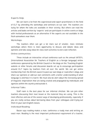 171
Experts Help:
We can learn a lot from the experienced and expert practitioners in the field
of ELT by attending the workshops and seminars on our own. The teachers are
lucky for whom the talks are available in their vicinity. But others can read the
articles and books written by “experts” and can participate in online events or blogs
with invited professionals as an alternative if the experts are not available in the
flesh somewhere near them.
Workshops:
The teachers often can get a lot more out of smaller, more intimate
workshops where there is more opportunity to discuss and debate ideas and
opinions and take away ideas for class room activities to one’s own reflection.
Online communities:
These include an interactive virtual conference such as the annual IATEFL
(International Association for Teachers of English as a foreign language) online
conferences sponsored by the British Council or the blogs on the ‘Teaching English’
website or other forums and discussion boards set up to encourage participation
around ELT topics by teachers from all over the world. We can get online
membership from the British council to post our own blogs or read other’s blogs and
share our opinions or add our own comments with a better understanding of what
language is and how it is learnt. We must also be alert about the increasing spread
of linguistic imperialism that are being created and propagated by individuals and
agencies within the country and outside it.
Informal Talks:
Staff room is the best place for our informal chitchat. We can join other
teachers discussing their next lesson or the material they are using. This is the
most effective and one of the easiest ways of developing professionally, especially if
you are really serious about borrowing ideas from your colleagues and trying out
them in your own English classes.
Individual Reading:
Bacon says reading makes a man, conference a ready man and writing an
exact man. Reading is the most important professional requirement of a teacher,
 