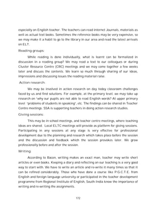 172
especially on English teacher. The teachers can read internet Journals, materials as
well as actual text books. Sometimes the reference books may be very expensive, so
we may make it a habit to go to the library in our area and read the latest arrivals
on ELT.
Reading groups:
While reading is done individually, what is learnt can be formalized in
discussion in a reading group? We may read a text to our colleagues or during
Cluster Resource Centre (CRC) meetings and we may come together a few weeks
later and discuss the contents. We learn so much through sharing of our ideas,
impressions and discussing issues the reading material raise.
Action research:
We may be involved in action research on day today classroom challenges
faced by us and find solutions. For example, at the primary level, we may take up
research on “why our pupils are not able to read English words? At upper primary
level “problems of students in speaking”, etc. The findings can be shared in Teacher
Centre meetings. SSA is supporting teachers in doing action research studies.
Giving sessions:
This may be in school meetings, and teacher centre meetings, where teaching
ideas are shared. Local ELTC meetings will provide as platform for giving sessions.
Participating in any sessions at any stage is very effective for professional
development due to the planning and research which takes place before the session
and the discussion and feedback which the session provokes later. We grow
professionally before and after the session.
Writing:
According to Bacon, writing makes an exact man, teacher may write short
articles or even books. Keeping a diary and reflecting on our teaching is a very good
way to start with. We have to write an article and re-write it many times so that it
can be refined considerably. Those who have done a course like P.G.C.T.E. from
English and foreign language university or participated in the teacher development
programme from Regional Institute of English, South India know the importance of
writing and re-writing the assignments.
 