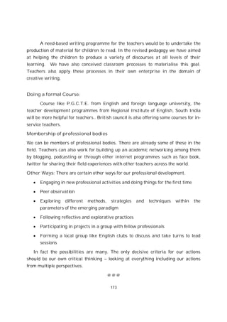 173
A need-based writing programme for the teachers would be to undertake the
production of material for children to read. In the revised pedagogy we have aimed
at helping the children to produce a variety of discourses at all levels of their
learning. We have also conceived classroom processes to materialise this goal.
Teachers also apply these processes in their own enterprise in the domain of
creative writing,
Doing a formal Course:
Course like P.G.C.T.E. from English and foreign language university, the
teacher development programmes from Regional Institute of English, South India
will be more helpful for teachers.. British council is also offering some courses for in-
service teachers.
Membership of professional bodies
We can be members of professional bodies. There are already some of these in the
field. Teachers can also work for building up an academic networking among them
by blogging, podcasting or through other internet programmes such as face book,
twitter for sharing their field experiences with other teachers across the world.
Other Ways: There are certain other ways for our professional development.
Engaging in new professional activities and doing things for the first time
Peer observation
Exploring different methods, strategies and techniques within the
parameters of the emerging paradigm
Following reflective and explorative practices
Participating in projects in a group with fellow professionals
Forming a local group like English clubs to discuss and take turns to lead
sessions
In fact the possibilities are many. The only decisive criteria for our actions
should be our own critical thinking – looking at everything including our actions
from multiple perspectives.
@ @ @
 