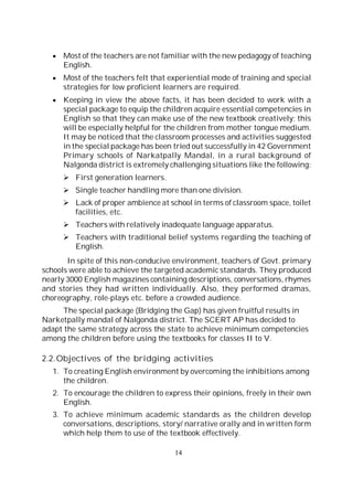 14
Most of the teachers are not familiar with the new pedagogy of teaching
English.
Most of the teachers felt that experiential mode of training and special
strategies for low proficient learners are required.
Keeping in view the above facts, it has been decided to work with a
special package to equip the children acquire essential competencies in
English so that they can make use of the new textbook creatively; this
will be especially helpful for the children from mother tongue medium.
It may be noticed that the classroom processes and activities suggested
in the special package has been tried out successfully in 42 Government
Primary schools of Narkatpally Mandal, in a rural background of
Nalgonda district is extremely challenging situations like the following:
First generation learners.
Single teacher handling more than one division.
Lack of proper ambience at school in terms of classroom space, toilet
facilities, etc.
Teachers with relatively inadequate language apparatus.
Teachers with traditional belief systems regarding the teaching of
English.
In spite of this non-conducive environment, teachers of Govt. primary
schools were able to achieve the targeted academic standards. They produced
nearly 3000 English magazines containing descriptions, conversations, rhymes
and stories they had written individually. Also, they performed dramas,
choreography, role-plays etc. before a crowded audience.
The special package (Bridging the Gap) has given fruitful results in
Narketpally mandal of Nalgonda district. The SCERT AP has decided to
adapt the same strategy across the state to achieve minimum competencies
among the children before using the textbooks for classes II to V.
2.2.Objectives of the bridging activities
1. To creating English environment by overcoming the inhibitions among
the children.
2. To encourage the children to express their opinions, freely in their own
English.
3. To achieve minimum academic standards as the children develop
conversations, descriptions, story/ narrative orally and in written form
which help them to use of the textbook effectively.
 