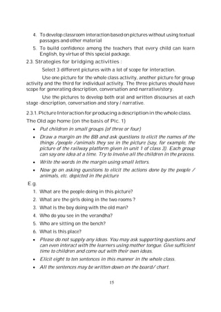 15
4. To develop classroom interaction based on pictures without using textual
passages and other material
5. To build confidence among the teachers that every child can learn
English, by virtue of this special package.
2.3. Strategies for bridging activities :
Select 3 different pictures with a lot of scope for interaction.
Use one picture for the whole class activity, another picture for group
activity and the third for individual activity. The three pictures should have
scope for generating description, conversation and narrative/story.
Use the pictures to develop both oral and written discourses at each
stage -description, conversation and story / narrative.
2.3.1. Picture Interaction for producing a description in the whole class.
The Old age home (on the basis of Pic. 1)
Put children in small groups (of three or four)
Draw a margin on the BB and ask questions to elicit the names of the
things /people /animals they see in the picture (say, for example, the
picture of the railway platform given in unit 1 of class 3). Each group
can say one idea at a time. Try to involve all the children in the process.
Write the words in the margin using small letters.
Now go on asking questions to elicit the actions done by the people /
animals, etc. depicted in the picture
E.g.
1. What are the people doing in this picture?
2. What are the girls doing in the two rooms ?
3. What is the boy doing with the old man?
4. Who do you see in the verandha?
5. Who are sitting on the bench?
6. What is this place?
Please do not supply any ideas. You may ask supporting questions and
can even interact with the learners using mother tongue. Give sufficient
time to children and come out with their own ideas.
Elicit eight to ten sentences in this manner in the whole class.
All the sentences may be written down on the board/ chart.
 