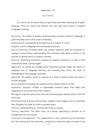 192
Appendix – III
ELT Terms
ELT terms are the words that are generally used when teaching the English
language. They are words and phrases that you may come across in English
Language Teaching.
Accuracy: The ability to produce grammatically accurate sentences; language is
grammatically correct with proper vocabulary.
Achievement: Accomplishing the objectives of a chapter or a unit.
Acquire: Learn a language non-consciously by using it.
Active listening: A method where the student replicates what the facilitator is
saying to reveal his/her understanding; this technique helps when a teacher is not
too keen to openly correct a student’s mistake.
Activity: Something facilitators organize to simplify teaching or to help a child
comprehend what is being taught.
Approach: A unified but broadly based theoretical position about the nature of
language and of language learning and teaching that forms the basis of
methodology in the language classroom.
Aptitude: The ability, talent or capacity of a child at which he/she can learn a
foreign language.
Aural: Related to listening; the auditory or the acoustic skills of a child.
Authentic: Genuine, reliable or dependable material taken from books and
magazines for the betterment of the children.
Bilingual: A person who knows and uses two languages equally well or with the
same ease.
Brainstorming: A group activity where students freely suggest, give or contribute
their thoughts to a topic to create or produce ideas.
Chorus: Communicating or reciting collectively as a group.
Chorus repetition: The entire class, as a group, replicating a sentence or an
example given by the teacher.
Classroom management: The organization of class activities by the facilitator
like the setting up of the classroom, carrying out innovative ideas to teach in the
 