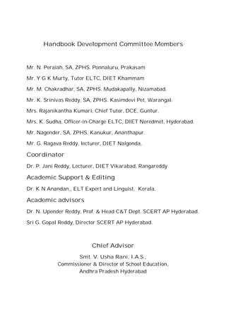Handbook Development Committee Members
Mr. N. Peraiah, SA, ZPHS. Ponnaluru, Prakasam
Mr. Y G K Murty, Tutor ELTC, DIET Khammam
Mr. M. Chakradhar, SA, ZPHS. Mudakapally, Nizamabad.
Mr. K. Srinivas Reddy, SA, ZPHS. Kasimdevi Pet, Warangal.
Mrs. Rajanikantha Kumari, Chief Tutor, DCE, Guntur.
Mrs. K. Sudha, Officer-in-Charge ELTC, DIET Neredmet, Hyderabad.
Mr. Nagender, SA, ZPHS. Kanukur, Ananthapur.
Mr. G. Ragava Reddy, lecturer, DIET Nalgonda,
Coordinator
Dr. P. Jani Reddy, Lecturer, DIET Vikarabad, Rangareddy
Academic Support & Editing
Dr. K N Anandan,, ELT Expert and Linguist, Kerala.
Academic advisors
Dr. N. Upender Reddy, Prof. & Head C&T Dept. SCERT AP Hyderabad.
Sri G. Gopal Reddy, Director SCERT AP Hyderabad.
Chief Advisor
Smt. V. Usha Rani, I.A.S.,
Commissioner & Director of School Education,
Andhra Pradesh Hyderabad
 
