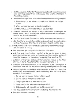 16
Call the groups to the front of the class and ask them to read the sentences.
Each team may read only one sentence at a time. Involve all children in
the reading process.
When the reading is over, interact with them in the following manner:
1. These sentences are related to the picture. What is the picture
about?
2. What name do you want to give to this picture?
Elicit their ideas and write the title on top of the BB.
o All these sentences are related to the picture (Here, for example, the
oldage home). This is a description. Which sentence should come first?
What is the next sentence? Etc.
Let them re-sequence the sentences giving a number to each sentence.
Ask the children to write down all the sentences in their notebook without
writing the number. They have to write down the title and the date.
2.3.2. Picture Interaction for producing a description in the groups
(on the basis of Pic. 2)
Use the second picture given at the end for interaction
Ask them to observe the picture carefully. A few questions may be asked
to elicit certain words related to the names of things and the actions (if
you think they may not know them) and write these words on BB.
Let them sit in groups and say similar sentences related to the things
they see in it and the actions of the characters depicted in it.
Let them write these sentences in the notebooks to get a description of
the picture. This will be the second description they will be writing.
While the groups are working you may move around and give them
feedback by asking questions like the following: Are there any words
missing in the sentence?
1. Do you want to change the form of this word?
2. Do you want to write more sentences?
3. Did you give a title to your description?
4. Did you begin the sentences with Big letters?
5. Did you put a full stop at the end of the sentence?
You may supply them with specific vocabulary they may ask for
Present the teacher’s version
 