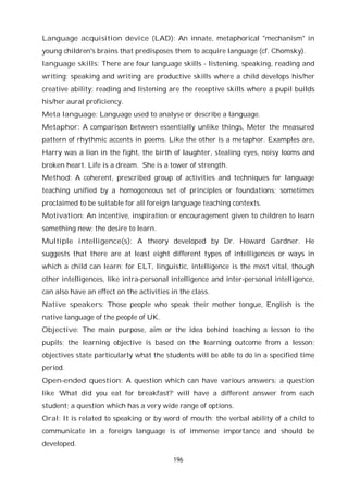 196
Language acquisition device (LAD): An innate, metaphorical "mechanism" in
young children's brains that predisposes them to acquire language (cf. Chomsky).
language skills: There are four language skills - listening, speaking, reading and
writing; speaking and writing are productive skills where a child develops his/her
creative ability; reading and listening are the receptive skills where a pupil builds
his/her aural proficiency.
Meta language: Language used to analyse or describe a language.
Metaphor: A comparison between essentially unlike things, Meter the measured
pattern of rhythmic accents in poems. Like the other is a metaphor. Examples are,
Harry was a lion in the fight, the birth of laughter, stealing eyes, noisy looms and
broken heart. Life is a dream. She is a tower of strength.
Method: A coherent, prescribed group of activities and techniques for language
teaching unified by a homogeneous set of principles or foundations; sometimes
proclaimed to be suitable for all foreign language teaching contexts.
Motivation: An incentive, inspiration or encouragement given to children to learn
something new; the desire to learn.
Multiple intelligence(s): A theory developed by Dr. Howard Gardner. He
suggests that there are at least eight different types of intelligences or ways in
which a child can learn; for ELT, linguistic, intelligence is the most vital, though
other intelligences, like intra-personal intelligence and inter-personal intelligence,
can also have an effect on the activities in the class.
Native speakers: Those people who speak their mother tongue, English is the
native language of the people of UK.
Objective: The main purpose, aim or the idea behind teaching a lesson to the
pupils; the learning objective is based on the learning outcome from a lesson;
objectives state particularly what the students will be able to do in a specified time
period.
Open-ended question: A question which can have various answers; a question
like ‘What did you eat for breakfast?’ will have a different answer from each
student; a question which has a very wide range of options.
Oral: It is related to speaking or by word of mouth; the verbal ability of a child to
communicate in a foreign language is of immense importance and should be
developed.
 