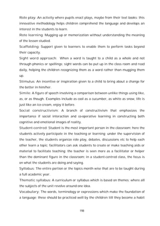 198
Role play: An activity where pupils enact plays, maybe from their text books; this
innovative methodology helps children comprehend the language and develops an
interest in the students to learn.
Rote learning: Mugging up or memorization without understanding the meaning
of the lesson studied.
Scaffolding: Support given to learners to enable them to perform tasks beyond
their capacity.
Sight word approach: When a word is taught to a child as a whole and not
through phonics or spellings; sight words can be put up in the class room and read
daily, helping the children recognizing them as a word rather than mugging them
up.
Stimulus: An incentive or inspiration given to a child to bring about a change for
the better in him/her.
Simile: A figure of speech involving a comparison between unlike things using like,
as, or as though. Examples include as cool as a cucumber, as white as snow, life is
just like an ice-cream, enjoy it before.
Social constructivism: A branch of constructivism that emphasizes the
importance if social interaction and co-operative learning in constructing both
cognitive and emotional images of reality.
Student-centred: Student is the most important person in the classroom; here the
students actively participate in the teaching or learning; under the supervision of
the teacher, the students organize role play, debates, discussions etc to help each
other learn a topic; facilitators can ask students to create or make teaching aids or
material to facilitate teaching; the teacher is seen more as a facilitator or helper
than the dominant figure in the classroom; in a student-centred class, the focus is
on what the students are doing and saying.
Syllabus: The entire portion or the topics month wise that are to be taught during
a full academic year.
Thematic syllabus: A curriculum or syllabus which is based on themes; where all
the subjects of the unit revolve around one idea.
Vocabulary: The words, terminology or expressions which make the foundation of
a language; these should be practiced well by the children till they become a habit
 