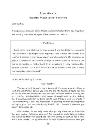 200
Appendix – IV
Reading Material for Teachers
Dear teacher,
A few passages are given below. Please read and reflect on them. You may share
your reading experience with your fellow teachers and friends.
Challenges
“I have come to a frightening conclusion. I am the decisive element in
the classroom. It is my personal approach that creates the climate. As a
teacher I possess tremendous power to make a child’s life miserable or
joyous. I can be an instrument of inspiration or a tool of torture. I can
humor or humiliate, heal or hurt. In all situations it is my response that
decides whether crisis will be escalated or de-escalated, and a child
humanized or dehumanized.”
A. Letter written by a student.
Dear teacher
You once meant the world to me. Among all the people who were there to
teach me something, I believe you were the one who had it all figure out. You
enticed me with your love for the new, you lured me into a world of learning, but
yet, I now feel I’ve failed to learn what you were trying to teach me. And I believe
that I should apologize for not being able to learn things so well… or should I?
I’ve been thinking it over, and my reasons for doubting my need to apologize go
far beyond your need to constantly say that if I didn’t learn it, it’s because you
haven’t done a good job.
Dear teacher, do you truly mean what you say when you publicly claim
that your students failure are your own? Are you such an almighty being that no
one can fail on their own accord and that your ability to teach or not is what
makes it or breaks it in my education? Perhaps, if you really meant what you
 