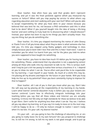 202
Dear teacher, how often have you said that grades don’t represent
learning, and yet it was the final yardstick against which you measured my
success or failure? When will you stop paying lip service to what others say
regarding education and start walking with your own feet? When will you be able
to accept responsibility for what you have done in your classes because you
believed that was best for me, not because a PhD somewhere said this is what
had to be done? What if you yourself bought into the idea of being a life-long
learner and were willing to truly lead me to discovering what I should discover?
Instead, your option has been to say to me things you don’t actually mean. You
say one thing, but you do something else.
Dear teacher, it’s time you stopped mentioning the names of John Dewey
or Paulo Freire if all you know about what they’ve done is what someone else has
told you. It’s time you stopped using flashy gadgets and technology in class
simply because you’ve been told I love that and this is how I learn best. I want to
remember you for what I’ve learnt from you, not for the jokes you told me when
you were supposed to have taught me something.
Dear teacher, you have no idea how much I’ll idolize you for having taught
me something. Please, understand that my education is not a popularity contest
among all those who walk into my classroom to talk to me. This is serious stuff,
and I may be just a bit too young to realize how serious a business it is. I depend
on you to show me what I can do. You’ve often said you’d like to be responsible
for my learning – I put myself in your hands. As much of a cliché this may be,
I’m placing all my dreams and hopes for the future in your hands. Will you truly
help me live up to my potential? Have you been constantly trying to improve for
that to happen?
Dear teacher, all I ask of you is that you mean what you say. Don’t take
the soft way out by placing all the responsibility of my learning in my hands.
Learn what learner centered education truly is before you say your lessons are
learner centered. Learn how to effectively integrate technology into your
teaching before you say that all those videos and Internet use are actually
teaching. Criticise me! We only set high standards for those we believe to be able
to get there. Don’t settle for anything less than what I can do. You see, I believe
all you say about my learning, so if you say I’m ready to move on to the next step,
I will be happy to do so – I’ll only be mature enough to realize I wasn’t ready
when it’s too late. It’s your call, my dearest teacher.
It’s your call… are you going to face the challenge of educating me, or are
you going to really leave me to my own fortune? Are you prepared to challenge
me, to tell me I’m wrong, to tell me my work is not good enough, and to put up
 