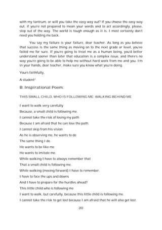203
with my tantrum, or will you take the easy way out? If you choose the easy way
out, if you’re not prepared to mean your words and to act accordingly, please,
step out of the way. The world is tough enough as it is. I most certainly don’t
need you holding me back.
You say my failure is your failure, dear teacher. As long as you believe
that success is the same thing as moving on to the next grade or level, you’ve
failed me for sure. If you’re going to treat me as a human being, you’d better
understand sooner than later that education is a complex issue, and there’s no
way you’re going to be able to help me without hard work from me and you. I’m
in your hands, dear teacher, make sure you know what you’re doing.
Yours faithfully,
A student”
B. Inspirational Poem:
THIS SMALL CHILD, WHO IS FOLLOWING ME: WALKING BEHIND ME
I want to walk very carefully
Because, a small child is following me.
I cannot take the risk of losing my path
Because I am afraid that he can lose the path.
I cannot skip from his vision
As he is observing me, he wants to do
The same thing I do.
He wants to be like me
He wants to imitate me.
While walking I have to always remember that
That a small child is following me.
While walking (moving forward) I have to remember.
I have to face the ups and downs
And I have to prepare for the hurdles ahead?
This little child who is following me
I want to walk, but carefully, because this little child is following me.
I cannot take the risk to get lost because I am afraid that he will also get lost.
 
