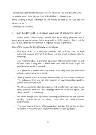 204
I cannot lose sight from him because he sees whatever I do and does the same.
He says he wants to be like me, that little child who’s following me
While walking I must remember in the middle of heat of the sun and the
coldness of ice
I am made for the rains.
C. It can be difficult to improve your use of grammar. Why?
Many people, unfortunately, believe that by studying grammar out of
books, your grammar can get better very quickly. Unfortunately, this is not the
case. In fact, it can be very difficult to improve our use of grammar.
Some of the reasons for this difficulty are as follows:
Grammar skills in a language develop over a long time, so even
advanced learners of English continue to make small mistakes with the
language.
Just 'knowing' about a grammar point does not necessarily mean we will
be able to use it very well. It takes more time than we think to put into
practice what we have learned.
It is possible to understand a grammar point very well, yet still make
mistakes when we write or speak.
Some grammar points are almost 'un-teachable' such as the use of articles.
This is because their use can often depends on psychological perspectives
rather than absolute truth.
We often experience what is known as 'L1 interference'; we have in our
mind patterns from our first language when we write and speak, and
these can affect our accuracy.
We do not always use a systematic checking system when we look over our
writing, because we do not always know what our main grammar
problems are.
There are several theories of language learning that tell us that we have
to be able to make mistakes in grammar before we can get better.
 