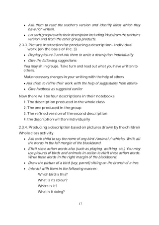 17
Ask them to read the teacher’s version and identify ideas which they
have not written.
Let each group rewrite their description including ideas from the teacher’s
version and from the other group products.
2.3.3. Picture Interaction for producing a description - individual
work (on the basis of Pic. 3)
Display picture 3 and ask them to write a description individually
Give the following suggestions:
You may sit in groups. Take turn and read out what you have written to
others.
Make necessary changes in your writing with the help of others
Ask them to refine their work with the help of suggestions from others-
Give feedback as suggested earlier
Now there will be four descriptions in their notebooks
1. The description produced in the whole class
2. The one produced in the group
3. The refined version of the second description
4. the description written individually
2.3.4. Producing a description based on pictures drawn by the children
Whole class activity
Ask each child to say the name of any bird /animal / vehicles. Write all
the words in the left margin of the blackboard.
Elicit some action words also (such as playing, walking, etc.) You may
use pictures of birds and animals in action to elicit these action words.
Write these words in the right margin of the blackboard.
Draw the picture of a bird (say, parrot) sitting on the branch of a tree.
Interact with them in the following manner:
Which bird is this?
What is its colour?
Where is it?
What is it doing?
 