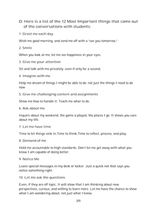 205
D. Here is a list of the 12 Most Important things that came out
of the conversations with students:
1. Greet me each day
Wish me good morning, and send me off with a “see you tomorrow.”
2. Smile
When you look at me, let me see happiness in your eyes.
3. Give me your attention
Sit and talk with me privately; even if only for a second.
4. Imagine with me
Help me dream of things I might be able to do; not just the things I need to do
now.
5. Give me challenging content and assignments
Show me how to handle it. Teach me what to do.
6. Ask about me
Inquire about my weekend, the game a played, the places I go. It shows you care
about my life.
7. Let me have time
Time to let things sink in.Time to think.Time to reflect, process, and play.
8. Demand of me
Hold me accountable to high standards. Don’t let me get away with what you
know I am capable of doing better.
9. Notice Me
Leave special messages in my desk or locker. Just a quick not that says you
notice something right.
10. Let me ask the questions
Even, if they are off topic. It will show that I am thinking about new
perspectives, curious, and willing to learn more. Let me have the chance to show
what I am wondering about, not just what I know.
 