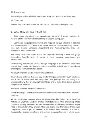 206
11. Engage me
I came to you in love with learning, keep me excited, keep me wanting more.
12. Trust me
Believe that I can do it. Allow me the chance. I promise to show you I can.
E. What they say really hurt me
This about the classroom experiences of an ELT expert related to
nature of the learner while learning a Second Language.
Learning a language is hard work and requires copious amounts of patience
and determination. Its process is a complex one that, despite prevailing research
into SLA (Second Language Acquisition) and Psycholinguistics, most still
struggle to fully understand.
Yet many have fixed ideas about the language learning process and judge
themselves harshly when it comes to their language experiences and
expectations.
Undoubtedly, learning to speak a foreign language is an emotional experience
that at times can be daunting and make one feel like a child, void of control over
the simplest forms of communication.
And such emotions can be overwhelming at times.
I have heard different learners say similar things prompted by such emotions,
and I feel for them each and every time. And perhaps the best thing is to
understand why they are saying these things, and to make them better aware of
the processes involved.
Here are some of the heart-breakers:
What they say: I feel stupid when I have to think and hesitate when I answer a
question.
What’s really happening: When asked questions like ‘What’s your name?’ or
‘Where are you from? Students are less likely to hesitate when answering. That’s
only because they have been asked these questions a million times and no longer
need to think before they answer. This also means that there is no thinking or
complicated mental process needed to formulate these answers. The needed
language has already been learnt and no more language learning is taking place.
 