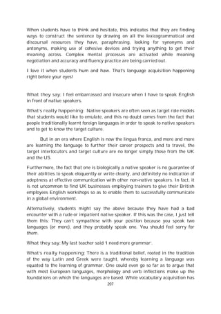 207
When students have to think and hesitate, this indicates that they are finding
ways to construct the sentence by drawing on all the lexicogrammatical and
discoursal resources they have, paraphrasing, looking for synonyms and
antonyms, making use of cohesive devices and trying anything to get their
meaning across. Complex mental processes are activated while meaning
negotiation and accuracy and fluency practice are being carried out.
I love it when students hum and haw. That’s language acquisition happening
right before your eyes!
What they say: I feel embarrassed and insecure when I have to speak English
in front of native speakers.
What’s really happening: Native speakers are often seen as target role models
that students would like to emulate, and this no doubt comes from the fact that
people traditionally learnt foreign languages in order to speak to native speakers
and to get to know the target culture.
But in an era where English is now the lingua franca, and more and more
are learning the language to further their career prospects and to travel, the
target interlocutors and target culture are no longer simply those from the UK
and the US.
Furthermore, the fact that one is biologically a native speaker is no guarantee of
their abilities to speak eloquently or write clearly, and definitely no indication of
adeptness at effective communication with other non-native speakers. In fact, it
is not uncommon to find UK businesses employing trainers to give their British
employees English workshops so as to enable them to successfully communicate
in a global environment.
Alternatively, students might say the above because they have had a bad
encounter with a rude or impatient native speaker. If this was the case, I just tell
them this: They can’t sympathise with your position because you speak two
languages (or more), and they probably speak one. You should feel sorry for
them.
What they say: My last teacher said ‘I need more grammar’.
What’s really happening: There is a traditional belief, rooted in the tradition
of the way Latin and Greek were taught, whereby learning a language was
equated to the learning of grammar. One could even go so far as to argue that
with most European languages, morphology and verb inflections make up the
foundations on which the languages are based. While vocabulary acquisition has
 