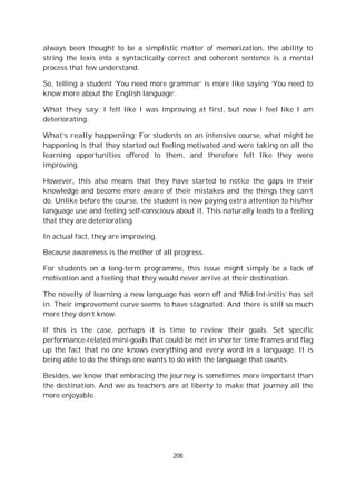 208
always been thought to be a simplistic matter of memorization, the ability to
string the lexis into a syntactically correct and coherent sentence is a mental
process that few understand.
So, telling a student ‘You need more grammar’ is more like saying ‘You need to
know more about the English language’.
What they say: I felt like I was improving at first, but now I feel like I am
deteriorating.
What’s really happening: For students on an intensive course, what might be
happening is that they started out feeling motivated and were taking on all the
learning opportunities offered to them, and therefore felt like they were
improving.
However, this also means that they have started to notice the gaps in their
knowledge and become more aware of their mistakes and the things they can’t
do. Unlike before the course, the student is now paying extra attention to his/her
language use and feeling self-conscious about it. This naturally leads to a feeling
that they are deteriorating.
In actual fact, they are improving.
Because awareness is the mother of all progress.
For students on a long-term programme, this issue might simply be a lack of
motivation and a feeling that they would never arrive at their destination.
The novelty of learning a new language has worn off and ‘Mid-Int-initis’ has set
in. Their improvement curve seems to have stagnated. And there is still so much
more they don’t know.
If this is the case, perhaps it is time to review their goals. Set specific
performance-related mini-goals that could be met in shorter time frames and flag
up the fact that no one knows everything and every word in a language. It is
being able to do the things one wants to do with the language that counts.
Besides, we know that embracing the journey is sometimes more important than
the destination. And we as teachers are at liberty to make that journey all the
more enjoyable.
 