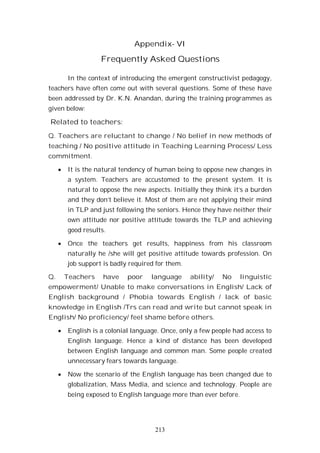 213
Appendix- VI
Frequently Asked Questions
In the context of introducing the emergent constructivist pedagogy,
teachers have often come out with several questions. Some of these have
been addressed by Dr. K.N. Anandan, during the training programmes as
given below:
Related to teachers:
Q. Teachers are reluctant to change / No belief in new methods of
teaching / No positive attitude in Teaching Learning Process/ Less
commitment.
It is the natural tendency of human being to oppose new changes in
a system. Teachers are accustomed to the present system. It is
natural to oppose the new aspects. Initially they think it’s a burden
and they don’t believe it. Most of them are not applying their mind
in TLP and just following the seniors. Hence they have neither their
own attitude nor positive attitude towards the TLP and achieving
good results.
Once the teachers get results, happiness from his classroom
naturally he /she will get positive attitude towards profession. On
job support is badly required for them.
Q. Teachers have poor language ability/ No linguistic
empowerment/ Unable to make conversations in English/ Lack of
English background / Phobia towards English / lack of basic
knowledge in English /Trs can read and write but cannot speak in
English/ No proficiency/ feel shame before others.
English is a colonial language. Once, only a few people had access to
English language. Hence a kind of distance has been developed
between English language and common man. Some people created
unnecessary fears towards language.
Now the scenario of the English language has been changed due to
globalization, Mass Media, and science and technology. People are
being exposed to English language more than ever before.
 