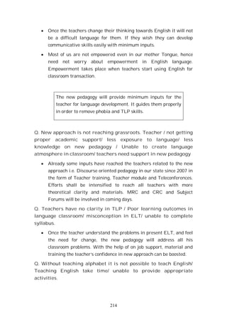 214
Once the teachers change their thinking towards English it will not
be a difficult language for them. If they wish they can develop
communicative skills easily with minimum inputs.
Most of us are not empowered even in our mother Tongue, hence
need not worry about empowerment in English language.
Empowerment takes place when teachers start using English for
classroom transaction.
The new pedagogy will provide minimum inputs for the
teacher for language development. It guides them properly
in order to remove phobia and TLP skills.
Q. New approach is not reaching grassroots. Teacher / not getting
proper academic support/ less exposure to language/ less
knowledge on new pedagogy / Unable to create language
atmosphere in classroom/ teachers need support in new pedagogy
Already some inputs have reached the teachers related to the new
approach i.e. Discourse oriented pedagogy in our state since 2007 in
the form of Teacher training, Teacher module and Teleconferences.
Efforts shall be intensified to reach all teachers with more
theoretical clarity and materials. MRC and CRC and Subject
Forums will be involved in coming days.
Q. Teachers have no clarity in TLP / Poor learning outcomes in
language classroom/ misconception in ELT/ unable to complete
syllabus.
Once the teacher understand the problems in present ELT, and feel
the need for change, the new pedagogy will address all his
classroom problems. With the help of on job support, material and
training the teacher’s confidence in new approach can be boosted.
Q. Without teaching alphabet it is not possible to teach English/
Teaching English take time/ unable to provide appropriate
activities.
 