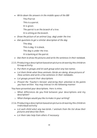18
Write down the answers in the middle space of the BB
The Parrot
This is a parrot.
It is green.
The parrot is on the branch of a tree.
It is sitting on the branch.
Draw the picture of an animal (say, dog) under the tree.
Ask questions to get a similar description of the dog
The dog
This is dog. It is black.
The dog is under the tree.
It is barking at the parrot.
Ask them to draw the pictures and write the sentences in their notebook.
2.3.5. Producing a description based on pictures drawn by the children
Group activity
Put them in groups and let each group select any two names.
Let them think what these animals /birds are doing, draw pictures of
these actions and write a few sentences in their notebooks.
Let groups present their descriptions
Present the ‘Teacher’s Version’ and bring their attention to the points
you have written. You may interact in the following manner:
You have presented your descriptions. Here is mine.
o What differences do you find between your descriptions and my
description?
o What changes would you like to make in your writing?
2.3.6. Producing a description based on pictures drawn by the children
Individual activity
Let each child select any two birds / animals from the list draw their
pictures and describe them.
Let them take help from others if necessary.
 