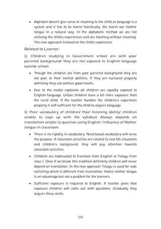 215
Alphabet doesn’t give sense or meaning to the child as language is a
system and it has to be learnt holistically. We learnt our mother
tongue in a natural way. In the alphabetic method we are not
utilizing the child’s experiences and are teaching without meaning.
The new approach is based on the child’s experience.
Related to Learner:
Q. Children studying in Government school are with poor
parental background/ they are not exposed to English language
outside school.
Though the children are from poor parental background they are
not poor in their mental abilities. If they are nurtured properly
definitely they can achieve good results.
Due to the media explosion all children are equally exposed to
English language. Urban children have a bit more exposure than
the rural child. If the teacher handles the children’s experience
properly it will sufficient for the child to acquire language.
Q. Poor vocabulary of children/ Poor listening ability/ children
unable to cope up with the syllabus/ Always depends on
translation/ unable to question using English / Influence of Mother
tongue in classroom.
There is no rigidity in vocabulary. Need based vocabulary will serve
the purpose. If classroom activities are related to real life situations
and children’s background, they will pay attention towards
classroom activities.
Children are habituated to translate from English to Telugu from
class I. Once if we break this tradition definitely children will never
depend on translation. In the new approach Telugu is used for code
switching which is different from translation. Hence mother tongue
is an advantage but not a problem for the learners.
Sufficient exposure is required to English. If teacher gives that
exposure children will come out with questions. Gradually they
acquire these skills.
 