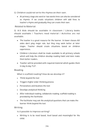 216
Q. Children could not write the rhymes on their own.
At primary stage one word or two words lines can also be considered
as rhymes. If we create situations children will add lines to
teacher’s rhyme and gradually they can create their own.
Related to Material:
Q. A.V Aids should be available in classroom / Library books
should available / Teachers need material / Activities are not
available.
The teacher is a great resource for the learner. In lower classes AV
aides don’t play major role, but they may work better at later
stages. Teacher should create situations based on children
experiences.
Children Literature shall be made available to all primary schools
which will help the children develop reading habit and later make
them better readers.
Teacher will be provided with required material which guides them
in day to day TLP.
Reading
What is scaffold reading? How do we develop it?
Think beyond the text
Triggers higher order thinking process
Personalizes and localizes the text
Develops analytical thinking
After individual reading, collaborate reading, scaffold reading is
provided by the facilitator.
The facilitator may ask the analytical questions that can make the
learner think beyond the text.
Writing
Is it possible to improve writing?
Writing is to be need based, level based and meaningful for the
child.
 