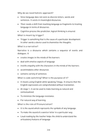 218
Why do we need holistic approach?
Since language does not exist as discrete letters, words and
sentences. It exists in meaningful discourses.
Their needs a shift from teaching language as fragments to treating
language in terms of discourses.
Cognitive process like prediction, logical thinking is ensured.
What is meant by trigger?
Trigger is something that is the cause of a particular development.
In other words a device used to channelize the thoughts.
What is a narrative?
Narrative is a discourse which contains a sequence of events and
dialogues. It
creates images in the minds of the learners
deal with emotive aspects of language
instills empathy with the characters in the minds of the learners
accommodates other discourses
contains variety of sentences
What is code switching? What is the purpose of it?
It means using English while speaking Telugu. It ensures that the
English expressions are comprehended without translation.
At stage 1, it can be used to make learning as natural and
contextualized
To minimize the language resistance.
For natural way of learning
What is the role of Pronunciation?
It is the sound which represents the symbols of any language.
To make the sound of a word or letter in a particular way.
Loud reading by the teacher helps the child to understand the
articulatory features of language
 