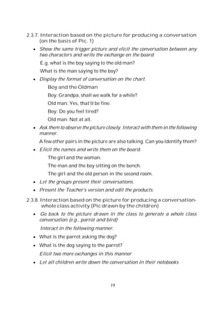 19
2.3.7. Interaction based on the picture for producing a conversation
(on the basis of Pic. 1)
Show the same trigger picture and elicit the conversation between any
two characters and write the exchange on the board.
E.g. what is the boy saying to the old man?
What is the man saying to the boy?
Display the format of conversation on the chart.
Boy and the Oldman
Boy: Grandpa, shall we walk for a while?
Old man: Yes, that’ll be fine.
Boy: Do you feel tired?
Old man: Not at all.
Ask them to observe the picture closely. Interact with them in the following
manner.
A few other pairs in the picture are also talking. Can you identify them?
Elicit the names and write them on the board.
The girl and the woman.
The man and the boy sitting on the bench.
The girl and the old person in the second room.
Let the groups present their conversations.
Present the Teacher’s version and edit the products.
2.3.8. Interaction based on the picture for producing a conversation-
whole class activity (Pic drawn by the children)
Go back to the picture drawn in the class to generate a whole class
conversation (e.g., parrot and bird)
Interact in the following manner.
What is the parrot asking the dog?
What is the dog saying to the parrot?
Elicit two more exchanges in this manner
Let all children write down the conversation in their notebooks
 