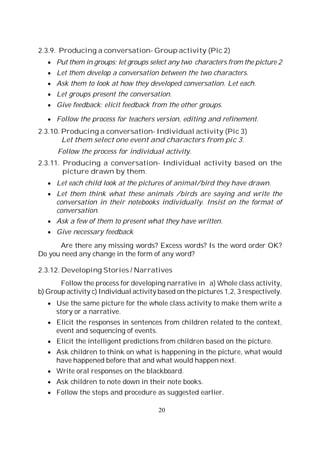 20
2.3.9. Producing a conversation- Group activity (Pic 2)
Put them in groups; let groups select any two characters from the picture 2
Let them develop a conversation between the two characters.
Ask them to look at how they developed conversation. Let each.
Let groups present the conversation.
Give feedback; elicit feedback from the other groups.
Follow the process for teachers version, editing and refinement.
2.3.10. Producing a conversation- Individual activity (Pic 3)
Let them select one event and characters from pic 3.
Follow the process for individual activity.
2.3.11. Producing a conversation- Individual activity based on the
picture drawn by them.
Let each child look at the pictures of animal/bird they have drawn.
Let them think what these animals /birds are saying and write the
conversation in their notebooks individually. Insist on the format of
conversation.
Ask a few of them to present what they have written.
Give necessary feedback
Are there any missing words? Excess words? Is the word order OK?
Do you need any change in the form of any word?
2.3.12. Developing Stories / Narratives
Follow the process for developing narrative in a) Whole class activity,
b) Group activity c) Individual activity based on the pictures 1,2, 3 respectively.
Use the same picture for the whole class activity to make them write a
story or a narrative.
Elicit the responses in sentences from children related to the context,
event and sequencing of events.
Elicit the intelligent predictions from children based on the picture.
Ask children to think on what is happening in the picture, what would
have happened before that and what would happen next.
Write oral responses on the blackboard.
Ask children to note down in their note books.
Follow the steps and procedure as suggested earlier.
 