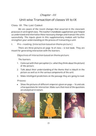 23
Chapter - III
Unit wise Transaction of classes VI to IX
Class- VI: The Lost Casket
We are aware of the recent changes that occurred in the classroom
processes in an English class. The teacher’s handbook supplied last year helped
us understand and internalize those necessary changes and transact the units
successfully. The inputs given in this supplementary module will further
strengthen your understanding on the process of transacting a unit.
I. Pre – reading: (Interaction based on theme picture.)
There are three pictures on page 16 of class – 6 text book. They are
meant for generating interaction with the learners.
Objectives of interaction based on theme picture:
The learners
1. Come out with their perception (i.e. what they think about the picture)
of the picture;
2. Talk about their understanding of the theme that is inbuilt in the
picture as well as in the various components of the unit;
3. Make intelligent predictions on the passage they are going to read.
Process:
Show the pictures of different emperors given on page – 16 and ask
a few questions for interaction. Make sure that most of the questions
are analytical in nature.
 