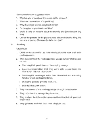 24
Some questions are suggested below:
1. What do you know about the people in the pictures?
2. What are the qualities of a good king?
3. Why do we read stories about such kings?
4. Do they give inspiration to us? How?
5. Share a story or incident about the bravery and generosity of any
king.
6. One of the persons in the pictures was a brave Maratha king. He
was also known as Chatrapathi. Who was that?
II. Reading
Objectives
1. Children make an effort to read individually and track their own
reading process.
2. They make sense of the reading passage using a number of strategies
such as
Checking their predictions on the reading passage
Locating information that they were able to pool from the
interaction that has taken place
Guessing the meaning of words from the context and also using
familiar words as steppingstones.
Using the glossary given to them, etc.
Sharing ideas with others
3. They make sense of the reading passage through collaboration.
4. They reflect on the passage they have read.
5. They analyze the information given and link it with their personal
experience.
6. They generate their own texts from the given text.
 