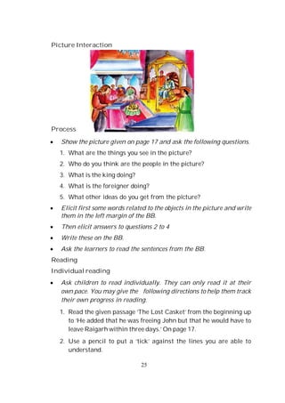 25
Picture Interaction
Process
Show the picture given on page 17 and ask the following questions.
1. What are the things you see in the picture?
2. Who do you think are the people in the picture?
3. What is the king doing?
4. What is the foreigner doing?
5. What other ideas do you get from the picture?
Elicit first some words related to the objects in the picture and write
them in the left margin of the BB.
Then elicit answers to questions 2 to 4
Write these on the BB.
Ask the learners to read the sentences from the BB.
Reading
Individual reading
Ask children to read individually. They can only read it at their
own pace. You may give the following directions to help them track
their own progress in reading.
1. Read the given passage ‘The Lost Casket’ from the beginning up
to ‘He added that he was freeing John but that he would have to
leave Raigarh within three days.’ On page 17.
2. Use a pencil to put a ‘tick’ against the lines you are able to
understand.
 