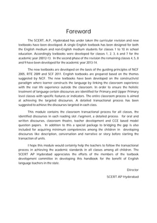 Foreword
The SCERT, A.P., Hyderabad has under taken the curricular revision and new
textbooks have been developed. A single English textbook has been designed for both
the English medium and non-English medium students for classes 1 to 10 in school
education. Accordingly textbooks were developed for classes 1, 2, 3, 6 and 7 for the
academic year 20012-13. In the second phase of the revision the remaining classes 4, 5, 8
and 9 have been developed for the academic year 2013-14.
The new textbooks are developed on the basis of the guiding principles of NCF
2005, RTE 2009 and SCF 2011. English textbooks are prepared based on the themes
suggested by NCF. The new textbooks have been developed on the constructivist
paradigm where learner constructs the language by linking the classroom experience
with the real life experience outside the classroom. In order to ensure the holistic
treatment of language certain discourses are identified for Primary and Upper Primary
level classes with specific features or indicators. The entire classroom process is aimed
at achieving the targeted discourses. A detailed transactional process has been
suggested to achieve the discourses targeted in each class.
This module contains the classroom transactional process for all classes, the
identified discourses in each reading slot /segment, a detailed process for oral and
written discourses, classroom theatre, teacher development and CCE based model
question papers. In addition to this a special package to bridging the gap is also
included for acquiring minimum competencies among the children in developing
discourses like description, conversation and narrative or story before starting the
transaction of units.
I hope this module would certainly help the teachers to follow the transactional
process in achieving the academic standards in all classes among all children. The
SCERT AP Hyderabad appreciates the efforts of the members of the textbook
development committee in developing this handbook for the benefit of English
language teachers in the state.
Director
SCERT AP Hyderabad
 