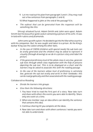 27
9. Let me read out his plan from paragraph 3 and 4. (You may read
out a few sentences from paragraphs 3 and 4)
10.What happened to john at the end of the passage? Etc.
The subtext that can be generated from the responses will be
something like this:
Shivaji attacked Surat. Adam Smith and John were upset. Adam
Smith lost his beautiful gold casket containing a picture of his wife. It was
in laid with rubies and diamonds.
John came up with a plan. He decided to go into the Maratha country
with his companion. But, he was caught and taken to a prison. At the King’s
durbar King saw the casket among the other loots.
In the case of CWSN (children with special needs) the sub texts can
be orally generated and the children may be asked to represent it
visually (through drawing) as we do in a picture story and label the
picture.
If the general proficiency level of the whole class is very low, generate
sub texts through whole class negotiation with the help of pictures
depicting the sub text. This is to be displayed on a chart and the
learners may be asked to associate this with the reading passage.
In the case of the learners whose level of proficiency is extremely
low, generate the sub text orally and write in their notebooks; this
can be read graphically and then associated with the reading passage.
Collaborative Reading
Divide the learners into groups.
Give them the following directions:
1. You have tried to read the first part of a story. Now take turn
and share with others the events you were able to identify. Share
only one event at a time.
2. When one member says an idea others can identify the sentence
that contains this idea.
3. Continue sharing till you complete all the ideas.
4. Now take turn and share with others sentences / words you were
not able to understand.
 