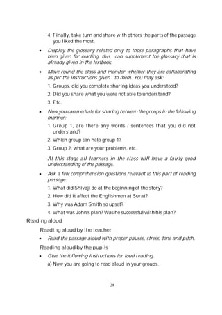 28
4. Finally, take turn and share with others the parts of the passage
you liked the most.
Display the glossary related only to those paragraphs that have
been given for reading; this can supplement the glossary that is
already given in the textbook.
Move round the class and monitor whether they are collaborating
as per the instructions given to them. You may ask:
1. Groups, did you complete sharing ideas you understood?
2. Did you share what you were not able to understand?
3. Etc.
Now you can mediate for sharing between the groups in the following
manner:
1. Group 1, are there any words / sentences that you did not
understand?
2. Which group can help group 1?
3. Group 2, what are your problems, etc.
At this stage all learners in the class will have a fairly good
understanding of the passage.
Ask a few comprehension questions relevant to this part of reading
passage:
1. What did Shivaji do at the beginning of the story?
2. How did it affect the Englishmen at Surat?
3. Why was Adam Smith so upset?
4. What was John’s plan? Was he successful with his plan?
Reading aloud
Reading aloud by the teacher
Read the passage aloud with proper pauses, stress, tone and pitch.
Reading aloud by the pupils
Give the following instructions for loud reading.
a) Now you are going to read aloud in your groups.
 