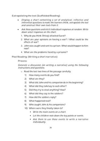 30
Extrapolating the text (Scaffolded Reading):
Display a chart containing a set of analytical, reflective and
inferential questions to make the learners think, extrapolate the text
and construct their own texts from it.
Ask these questions and elicit individual responses at random. Write
down select responses on the chart.
1. Why do you think Shivaji attacked Surat?
2. What are your opinions on having a war? / What could be the
effects of war?
3. John was caught and sent to a prison. What would happen to him
now?
4. What are the problems faced by a prisoner?
Post Reading: (Writing a short narrative)
Process:
Generate a discussion (on writing a narrative) using the following
instructions and questions.
o Read the last two lines of the passage carefully.
1) How many events do you find?
2) What are they?
3) What did John and his companion do in the beginning?
4) What did they talk/say to each other?
5) Did they try to steal anything? How?
6) What did they say to the soldiers?
7) How did the soldiers reply?
8) What happened next?
9) Who caught John & his companions?
10) Where were they finally taken to?
Write the main events on a chart.
Let the children note down the key points or events.
Ask them to use those events to write a narrative
individually.
 