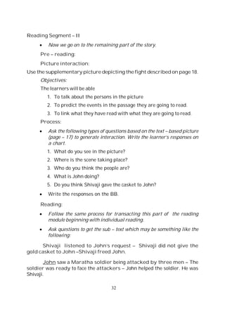 32
Reading Segment – II
Now we go on to the remaining part of the story.
Pre – reading:
Picture interaction:
Use the supplementary picture depicting the fight described on page 18.
Objectives:
The learners will be able
1. To talk about the persons in the picture
2. To predict the events in the passage they are going to read.
3. To link what they have read with what they are going to read.
Process:
Ask the following types of questions based on the text – based picture
(page – 17) to generate interaction. Write the learner’s responses on
a chart.
1. What do you see in the picture?
2. Where is the scene taking place?
3. Who do you think the people are?
4. What is John doing?
5. Do you think Shivaji gave the casket to John?
Write the responses on the BB.
Reading:
Follow the same process for transacting this part of the reading
module beginning with individual reading.
Ask questions to get the sub – text which may be something like the
following:
Shivaji listened to John’s request – Shivaji did not give the
gold casket to John –Shivaji freed John.
John saw a Maratha soldier being attacked by three men – The
soldier was ready to face the attackers – John helped the soldier. He was
Shivaji.
 