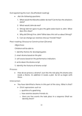 33
Extrapolating the text: (Scaffolded reading)
Ask the following questions:
1. What would the Maratha soldier do now? Can he face the attackers
alone?
2. What would John do now?
3. Shivaji did not agree to give the gold casket back to John. What
does this show?
4. Why did Shivaji free John? What does this tell us about Shivaji?
5. Can we change our enemies into our friends? How?
Post reading: Discourse Construction (Drama)
Objectives:
Children will be able to
1. identify themes for developing plots
2. enact drama based on the plot
3. self assess based on the performance indicators
4. write down the drama script
5. identify the features of drama script
Process:
How do we process a drama? Just like the role-play the drama also
needs a theme. In addition it needs a plot. So let us begin with
these.
Interaction:
You have identified a theme in this part of the story. What is that?
Elicit expressions such as
o qualities of a good king
o how enemies become friends etc.
o there are few events the took place in a sequence Shall we
identify them?
 