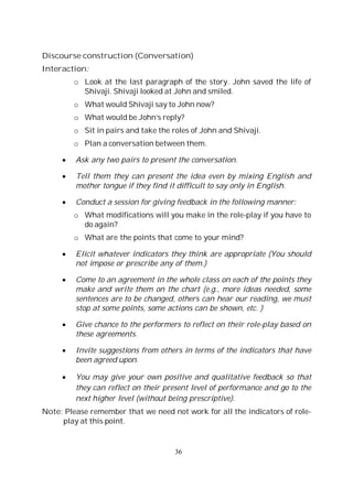 36
Discourse construction (Conversation)
Interaction:
o Look at the last paragraph of the story. John saved the life of
Shivaji. Shivaji looked at John and smiled.
o What would Shivaji say to John now?
o What would be John’s reply?
o Sit in pairs and take the roles of John and Shivaji.
o Plan a conversation between them.
Ask any two pairs to present the conversation.
Tell them they can present the idea even by mixing English and
mother tongue if they find it difficult to say only in English.
Conduct a session for giving feedback in the following manner:
o What modifications will you make in the role-play if you have to
do again?
o What are the points that come to your mind?
Elicit whatever indicators they think are appropriate (You should
not impose or prescribe any of them.)
Come to an agreement in the whole class on each of the points they
make and write them on the chart (e.g., more ideas needed, some
sentences are to be changed, others can hear our reading, we must
stop at some points, some actions can be shown, etc. )
Give chance to the performers to reflect on their role-play based on
these agreements.
Invite suggestions from others in terms of the indicators that have
been agreed upon.
You may give your own positive and qualitative feedback so that
they can reflect on their present level of performance and go to the
next higher level (without being prescriptive).
Note: Please remember that we need not work for all the indicators of role-
play at this point.
 