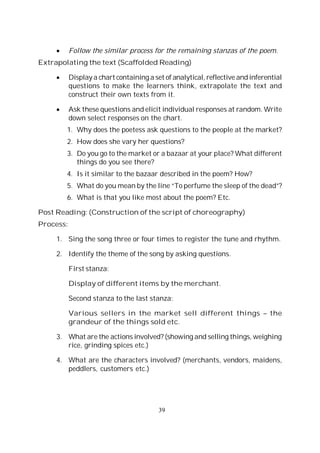39
Follow the similar process for the remaining stanzas of the poem.
Extrapolating the text (Scaffolded Reading)
Display a chart containing a set of analytical, reflective and inferential
questions to make the learners think, extrapolate the text and
construct their own texts from it.
Ask these questions and elicit individual responses at random. Write
down select responses on the chart.
1. Why does the poetess ask questions to the people at the market?
2. How does she vary her questions?
3. Do you go to the market or a bazaar at your place? What different
things do you see there?
4. Is it similar to the bazaar described in the poem? How?
5. What do you mean by the line “To perfume the sleep of the dead”?
6. What is that you like most about the poem? Etc.
Post Reading: (Construction of the script of choreography)
Process:
1. Sing the song three or four times to register the tune and rhythm.
2. Identify the theme of the song by asking questions.
First stanza:
Display of different items by the merchant.
Second stanza to the last stanza:
Various sellers in the market sell different things – the
grandeur of the things sold etc.
3. What are the actions involved? (showing and selling things, weighing
rice, grinding spices etc.)
4. What are the characters involved? (merchants, vendors, maidens,
peddlers, customers etc.)
 