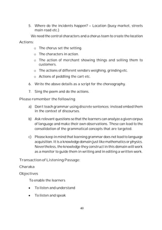 40
5. Where do the incidents happen? – Location (busy market, streets
main road etc.)
We need the central characters and a chorus team to create the location
Actions:
o The chorus set the setting.
o The characters in action.
o The action of merchant showing things and selling them to
customers.
o The actions of different vendors weighing, grinding etc.
o Actions of peddling the cart etc.
6. Write the above details as a script for the choreography.
7. Sing the poem and do the actions.
Please remember the following
a) Don’t teach grammar using discrete sentences; instead embed them
in the context of discourses.
b) Ask relevant questions so that the learners can analyze a given corpus
of language and make their own observations. These can lead to the
consolidation of the grammatical concepts that are targeted.
c) Please keep in mind that learning grammar does not lead to language
acquisition. It is a knowledgedomain just like mathematics or physics.
Nevertheless, the knowledge they construct in this domain will work
as a monitor to guide them in writing and in editing a written work.
Transaction of Listening Passage:
Charaka
Objectives
To enable the learners
To listen and understand
To listen and speak
 