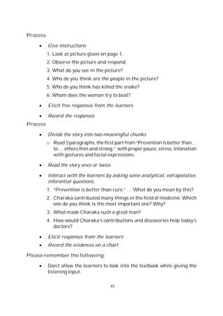 41
Process
Give instructions
1. Look at picture given on page 1.
2. Observe the picture and respond.
3. What do you see in the picture?
4. Who do you think are the people in the picture?
5. Who do you think has killed the snake?
6. Whom does the woman try to beat?
Elicit free responses from the learners
Record the responses
Process
Divide the story into two meaningful chunks
o Read 3 paragraphs, the first part from “Prevention is better than…
to … others thin and strong.” with proper pause, stress, intonation
with gestures and facial expressions.
Read the story once or twice.
Interact with the learners by asking some analytical, extrapolative,
inferential questions.
1. “Prevention is better than cure.” … What do you mean by this?
2. Charaka contributed many things in the field of medicine. Which
one do you think is the most important one? Why?
3. What made Charaka such a great man?
4. How would Charaka’s contributions and discoveries help today’s
doctors?
Elicit responses from the learners
Record the evidences on a chart
Please remember the following:
Don’t allow the learners to look into the textbook while giving the
listening input.
 