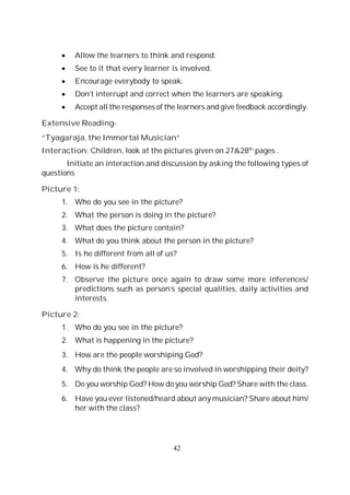 42
Allow the learners to think and respond.
See to it that every learner is involved.
Encourage everybody to speak.
Don’t interrupt and correct when the learners are speaking.
Accept all the responses of the learners and give feedback accordingly.
Extensive Reading-
“Tyagaraja, the Immortal Musician”
Interaction: Children, look at the pictures given on 27&28th
pages .
Initiate an interaction and discussion by asking the following types of
questions
Picture 1:
1. Who do you see in the picture?
2. What the person is doing in the picture?
3. What does the picture contain?
4. What do you think about the person in the picture?
5. Is he different from all of us?
6. How is he different?
7. Observe the picture once again to draw some more inferences/
predictions such as person’s special qualities, daily activities and
interests.
Picture 2:
1. Who do you see in the picture?
2. What is happening in the picture?
3. How are the people worshiping God?
4. Why do think the people are so involved in worshipping their deity?
5. Do you worship God? How do you worship God? Share with the class.
6. Have you ever listened/heard about any musician? Share about him/
her with the class?
 