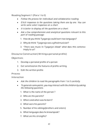 43
Reading Segment 1 (Para 1 to 5)
Follow the process for individual and collaborative reading.
Elicit responses to the questions taking them one by one. You can
write some select responses on a chart.
It is better to display all the questions on a chart.
Ask a few comprehension and analytical questions relevant to this
part of reading passage:
1. How do you think Tyagaraja could learn two languages?
2. Why do think ‘Tyagaraja was a gifted musician?
3. “There was music in Tyagarja’s blood” what does this sentence
imply to us?
Discourse Construction( Writing a personal profile)
Objectives:
1. Develop a personal profile of a person
2. Get sensitized on the features of profile writing
3. Edit the written profile
Process
Interaction
Ask the children to read the paragraphs from 1 to 5 carefully.
To generate some points, you may interact with the children by asking
the following questions.
1. What is the name of the person ?
2. Who are his parents?
3. Where and when was he born?
4. What were his parents?
5. Number of his siblings(brothers and sisters)
6. What languages does he know/speak?
7. What are his strengths?
 