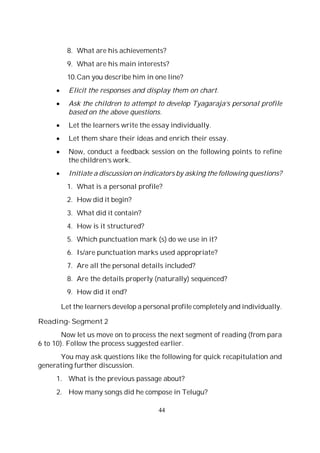 44
8. What are his achievements?
9. What are his main interests?
10.Can you describe him in one line?
Elicit the responses and display them on chart.
Ask the children to attempt to develop Tyagaraja’s personal profile
based on the above questions.
Let the learners write the essay individually.
Let them share their ideas and enrich their essay.
Now, conduct a feedback session on the following points to refine
the children’s work.
Initiate a discussion on indicators by asking the following questions?
1. What is a personal profile?
2. How did it begin?
3. What did it contain?
4. How is it structured?
5. Which punctuation mark (s) do we use in it?
6. Is/are punctuation marks used appropriate?
7. Are all the personal details included?
8. Are the details properly (naturally) sequenced?
9. How did it end?
Let the learners develop a personal profile completely and individually.
Reading- Segment 2
Now let us move on to process the next segment of reading (from para
6 to 10). Follow the process suggested earlier.
You may ask questions like the following for quick recapitulation and
generating further discussion.
1. What is the previous passage about?
2. How many songs did he compose in Telugu?
 