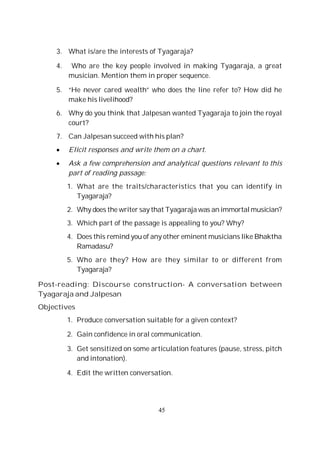 45
3. What is/are the interests of Tyagaraja?
4. Who are the key people involved in making Tyagaraja, a great
musician. Mention them in proper sequence.
5. “He never cared wealth” who does the line refer to? How did he
make his livelihood?
6. Why do you think that Jalpesan wanted Tyagaraja to join the royal
court?
7. Can Jalpesan succeed with his plan?
Elicit responses and write them on a chart.
Ask a few comprehension and analytical questions relevant to this
part of reading passage:
1. What are the traits/characteristics that you can identify in
Tyagaraja?
2. Why does the writer saythat Tyagaraja was an immortal musician?
3. Which part of the passage is appealing to you? Why?
4. Does this remind you of any other eminent musicians like Bhaktha
Ramadasu?
5. Who are they? How are they similar to or different from
Tyagaraja?
Post-reading: Discourse construction- A conversation between
Tyagaraja and Jalpesan
Objectives
1. Produce conversation suitable for a given context?
2. Gain confidence in oral communication.
3. Get sensitized on some articulation features (pause, stress, pitch
and intonation).
4. Edit the written conversation.
 