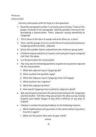 46
Process
Interaction
Initiate a discussion with the help of a few questions.
1. Read the paragraph number 5 carefully and critically. Find out the
people involved in the paragraph. Identify possible characters for
developing a conversation. There Jalpesan saying something to
Tyagaraja.
2. Elicit ideas in the form of words and write them on a chart.
3. Then, ask the groups to arrive at the theme of conversation between
Tyagaraja and his brother, Jalpesan.
4. Select the suitable theme evolved from the children’s group work.
Children may be asked to sit in pairs and each pair may be assigned
role from the above.
Let the pairs plan the conversation
You may ask the following questions to generate key points required
for the conversation.
1. What did Jalpesan say to Tyagaraja do?
2. What could be the possible reply?
3. What did Jalpesan say to Tyagaraja to be rich happy?
4. What could be the response?
5. What did Jalpesan do then?
6. How would Tyagaraja have reacted to Jalpesan’s deed?
Ask any two pairs to present the conversation between the Tyagaraja
and his brother. Tell them they can present the idea even by mixing
English and mother tongue if they find it difficult to say only in
English.
Conduct a session for giving feedback in the following manner:
o What modifications will you make in the conversation if you have
to write it again?
o What are the points that come to your mind?
@@@@
 