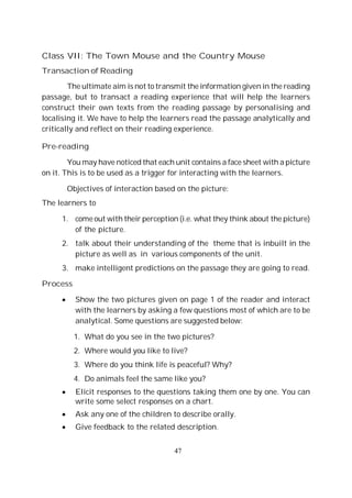 47
Class VII: The Town Mouse and the Country Mouse
Transaction of Reading
The ultimate aim is not to transmit the information given in the reading
passage, but to transact a reading experience that will help the learners
construct their own texts from the reading passage by personalising and
localising it. We have to help the learners read the passage analytically and
critically and reflect on their reading experience.
Pre-reading
You may have noticed that each unit contains a face sheet with a picture
on it. This is to be used as a trigger for interacting with the learners.
Objectives of interaction based on the picture:
The learners to
1. come out with their perception (i.e. what they think about the picture)
of the picture.
2. talk about their understanding of the theme that is inbuilt in the
picture as well as in various components of the unit.
3. make intelligent predictions on the passage they are going to read.
Process
Show the two pictures given on page 1 of the reader and interact
with the learners by asking a few questions most of which are to be
analytical. Some questions are suggested below:
1. What do you see in the two pictures?
2. Where would you like to live?
3. Where do you think life is peaceful? Why?
4. Do animals feel the same like you?
Elicit responses to the questions taking them one by one. You can
write some select responses on a chart.
Ask any one of the children to describe orally.
Give feedback to the related description.
 