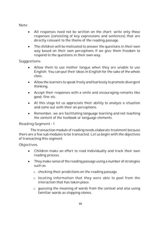 48
Note:
All responses need not be written on the chart; write only those
responses (consisting of key expressions and sentences) that are
directly relevant to the theme of the reading passage.
The children will be motivated to answer the questions in their own
way based on their own perceptions if we give them freedom to
respond to the questions in their own way.
Suggestions:
Allow them to use mother tongue when they are unable to use
English. You can put their ideas in English for the sake of the whole
class.
Allow the learners to speak freely and fearlessly to promote divergent
thinking.
Accept their responses with a smile and encouraging remarks like
good, fine etc.
At this stage let us appreciate their ability to analyze a situation
and come out with their on perceptions.
Remember, we are facilitating language learning and not teaching
the content of the textbook or language elements.
Reading Segment - 1
The transaction module of reading needs elaborate treatment because
there are a few sub modules to be transacted. Let us begin with the objectives
of transacting this segment.
Objectives
Children make an effort to read individually and track their own
reading process.
They make sense of the reading passage using a number of strategies
such as
o checking their predictions on the reading passage.
o locating information that they were able to pool from the
interaction that has taken place.
o guessing the meaning of words from the context and also using
familiar words as stepping stones.
 