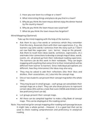 53
3. Have you ever been to a village or a town?
4. What interesting things and places do you find in a town?
5. Why do you think the town mouse did not enjoy the dinner hosted
by the country mouse?
6. Why do you think the town mouse was surprised?
7. What do you think the town mouse has forgotten?
Mind Mapping (Optional)
Take up the mind mapping with the help of the learners.
Ask them to say a few words or sentences which they remember
from the story. Associate them with their own experiences. E.g., the
learners say some words / sentences from the story such as ‘I Don’t
eat raw food like sugarcane’, ‘cars,’ lorries’, ‘sleep on the ground’.
Ask them to recall more ideas (words, sentences, expressions, etc.)
and make inter connections to develop a concept map of ideas, words,
events, etc. all picked up from their individual reading experience.
The learners can do this work in their notebooks. They can begin
mapping with anything that comes first to their mind (which will be
different from learner to learner). Since individual perceptions are
different, how they interconnect the ideas may also vary.
They may be asked to add their reflections (like their likes and
dislikes, their associations, etc.) also into the concept map.
One or two students can present their concept map before the whole
class.
They may be put in small groups – each group can consolidate their
concept maps on a chart. They can also draw pictures to represent
certain ideas (this will be a task that even CWSN and children with
low proficiency level can do).
Let groups present their concept maps.
All these can be compiled together to make a Big Book of concept
maps. This can be displayed at the reading corner.
Note: You need not go for concept mapping after reading each passage because
it might take a whole period – However, it is a good tool that can be
used to check reading comprehension and proficiency in analytical
reading.
 