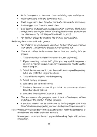 55
Write these points on the same chart containing roles and themes.
Invite reflections from the performers first.
Invite suggestions from the other pairs who planned the same roles.
Invite suggestions from the whole class.
Give positive and qualitative feedback which will make them think
and go to the next higher level of learning (neither mere appreciation
nor disapproval by pointing out faults will do good).
Put them in groups by clubbing two or three pairs together.
Refining the conversation in groups
Put children in small groups. Ask them to share their conversation
with others. The following process may be carried out.
Give instructions to the learners before they are moving into the
groups.
1. Take turn and present the initiation (i.e., the beginning).
2. If you cannot say the idea in English, you may say it in fragments
or even in mother tongue. Together you can decide how to say the
idea in English.
3. Select the sentence which you think will make a good beginning.
All of you write this in your notebook.
4. Take turn and respond to this beginning.
5. Select the best response.
6. Write this also in the notebook.
7. Continue the same process till you think there are no more ideas
to be shared and written.
8. Write the whole conversation on a chart.
Now you can ask the groups to present their refined conversations
and display the chart in front of the class.
A feedback session can be conducted by inviting suggestions from
the whole class and by giving your own feedback on the presentations.
Note:Whatever you do and say in the class should not harm the confidence of
the learners and make them feel insecure.
Now we go on to process the next segment of reading. Begin with picture
interaction.
 