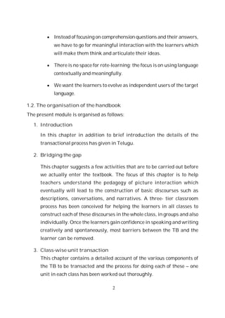 2
Instead of focusing on comprehension questions and their answers,
we have to go for meaningful interaction with the learners which
will make them think and articulate their ideas.
There is no space for rote-learning; the focus is on using language
contextually and meaningfully.
We want the learners to evolve as independent users of the target
language.
1.2. The organisation of the handbook
The present module is organised as follows:
1. Introduction
In this chapter in addition to brief introduction the details of the
transactional process has given in Telugu.
2. Bridging the gap
This chapter suggests a few activities that are to be carried out before
we actually enter the textbook. The focus of this chapter is to help
teachers understand the pedagogy of picture interaction which
eventually will lead to the construction of basic discourses such as
descriptions, conversations, and narratives. A three- tier classroom
process has been conceived for helping the learners in all classes to
construct each of these discourses in the whole class, in groups and also
individually. Once the learners gain confidence in speaking and writing
creatively and spontaneously, most barriers between the TB and the
learner can be removed.
3. Class-wise unit transaction
This chapter contains a detailed account of the various components of
the TB to be transacted and the process for doing each of these – one
unit in each class has been worked out thoroughly.
 